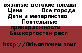 вязаные детские пледы › Цена ­ 950 - Все города Дети и материнство » Постельные принадлежности   . Башкортостан респ.